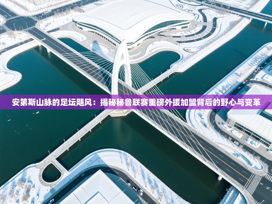 安第斯山脉的足坛飓风：揭秘秘鲁联赛重磅外援加盟背后的野心与变革  第1张