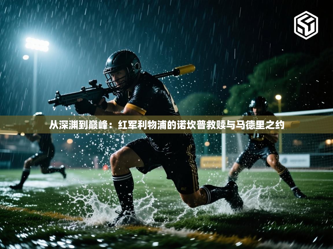 从深渊到巅峰：红军利物浦的诺坎普救赎与马德里之约  第1张